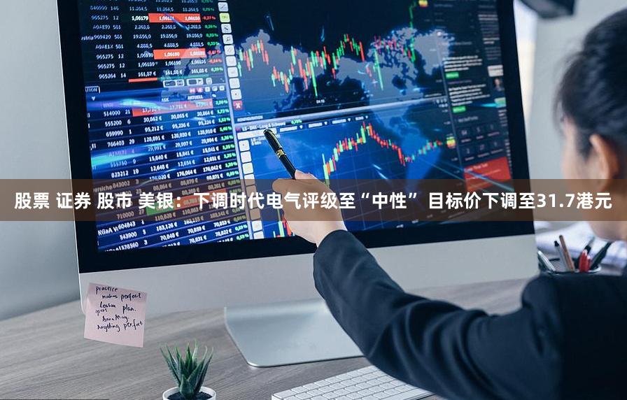 股票 证券 股市 美银：下调时代电气评级至“中性” 目标价下调至31.7港元