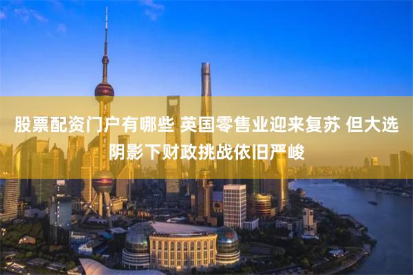 股票配资门户有哪些 英国零售业迎来复苏 但大选阴影下财政挑战依旧严峻