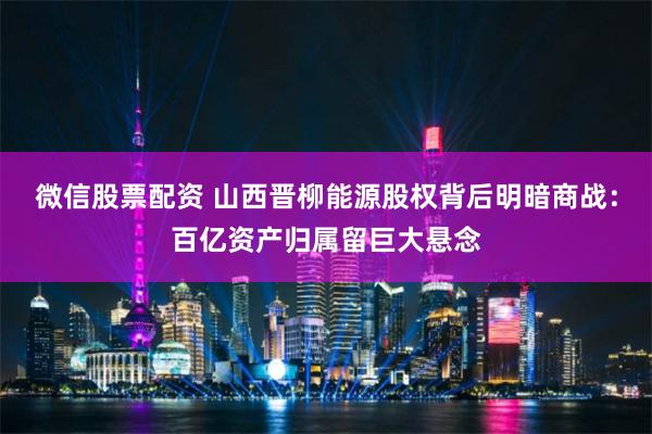 微信股票配资 山西晋柳能源股权背后明暗商战：百亿资产归属留巨大悬念