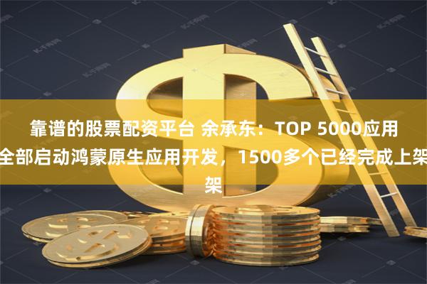 靠谱的股票配资平台 余承东：TOP 5000应用全部启动鸿蒙原生应用开发，1500多个已经完成上架