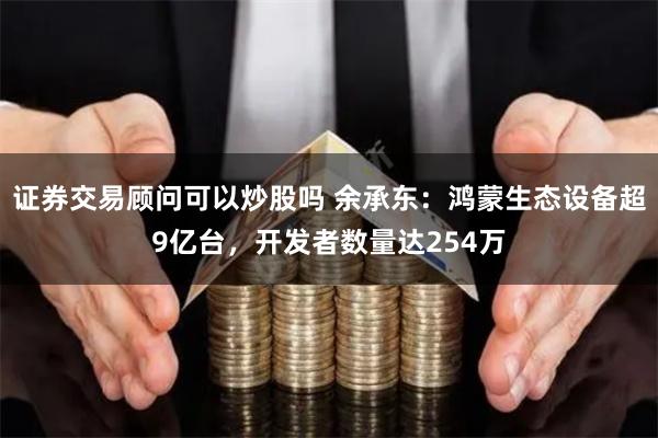 证券交易顾问可以炒股吗 余承东：鸿蒙生态设备超9亿台，开发者数量达254万