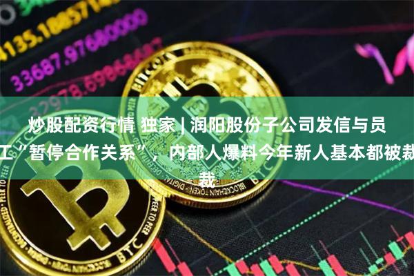炒股配资行情 独家 | 润阳股份子公司发信与员工“暂停合作关系”，内部人爆料今年新人基本都被裁