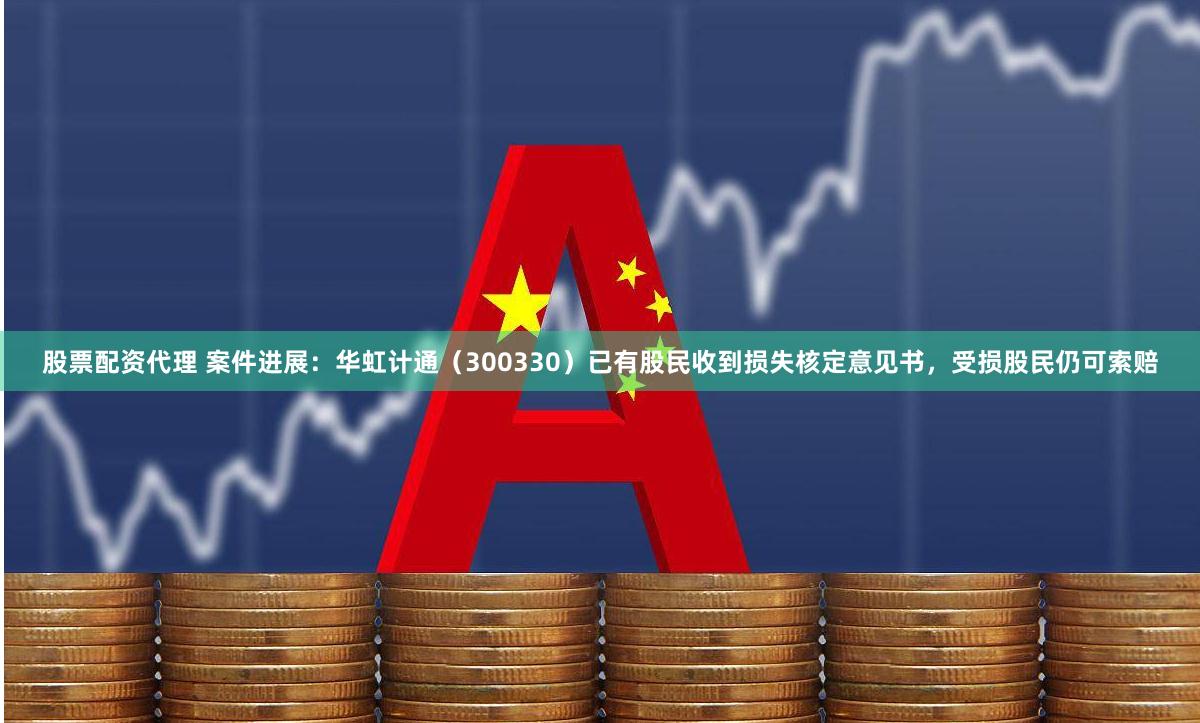 股票配资代理 案件进展：华虹计通（300330）已有股民收到损失核定意见书，受损股民仍可索赔