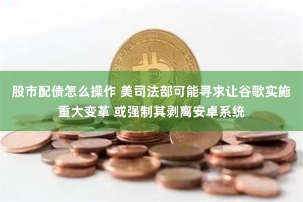 股市配债怎么操作 美司法部可能寻求让谷歌实施重大变革 或强制其剥离安卓系统