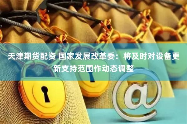 天津期货配资 国家发展改革委：将及时对设备更新支持范围作动态调整