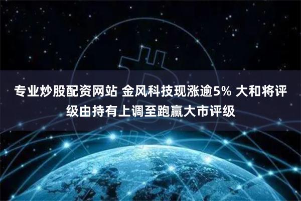 专业炒股配资网站 金风科技现涨逾5% 大和将评级由持有上调至跑赢大市评级