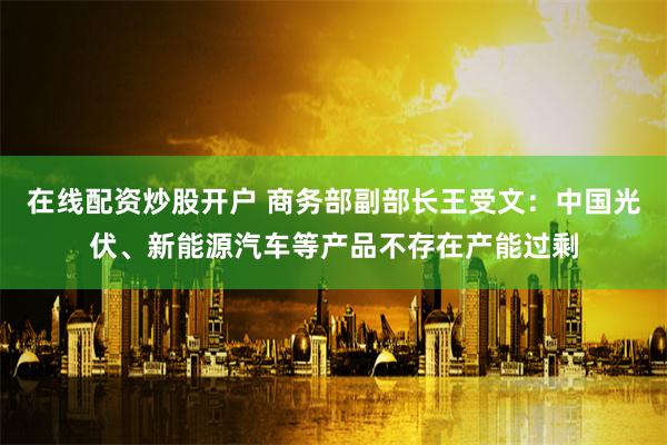 在线配资炒股开户 商务部副部长王受文：中国光伏、新能源汽车等产品不存在产能过剩