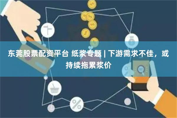 东莞股票配资平台 纸浆专题 | 下游需求不佳，或持续拖累浆价