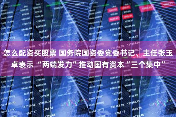 怎么配资买股票 国务院国资委党委书记、主任张玉卓表示 “两端发力”推动国有资本“三个集中”