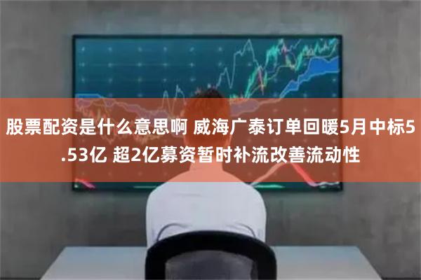 股票配资是什么意思啊 威海广泰订单回暖5月中标5.53亿 超2亿募资暂时补流改善流动性