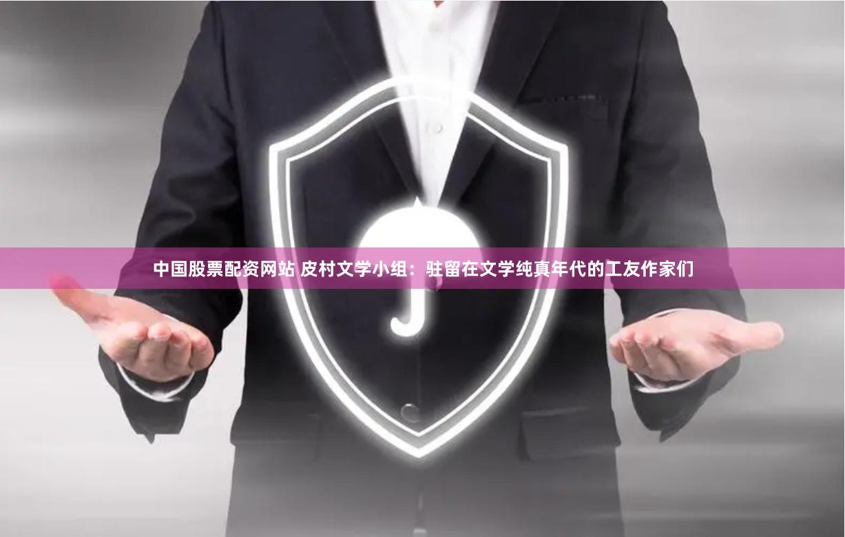 中国股票配资网站 皮村文学小组：驻留在文学纯真年代的工友作家们