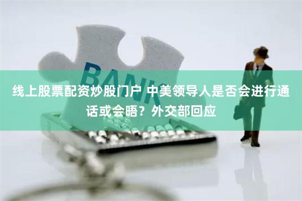线上股票配资炒股门户 中美领导人是否会进行通话或会晤？外交部回应