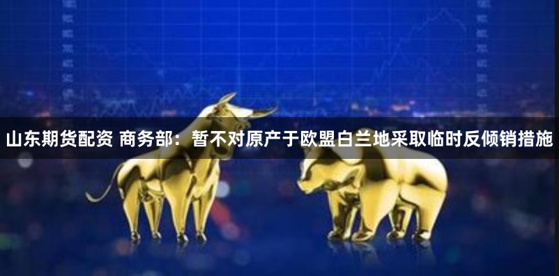 山东期货配资 商务部：暂不对原产于欧盟白兰地采取临时反倾销措施