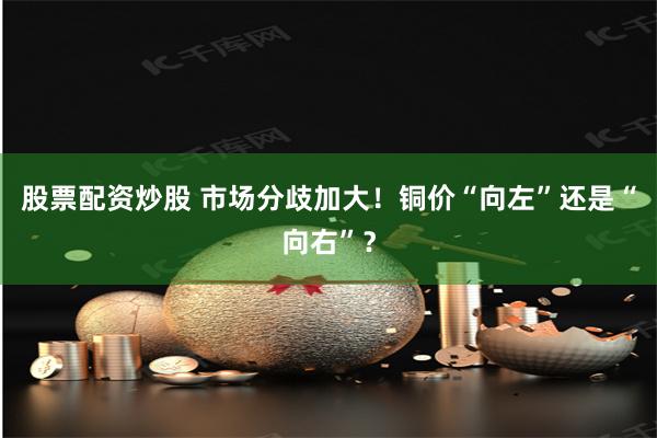 股票配资炒股 市场分歧加大！铜价“向左”还是“向右”？