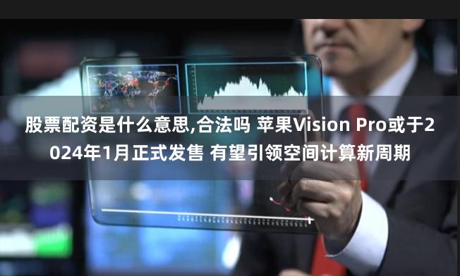 股票配资是什么意思,合法吗 苹果Vision Pro或于2024年1月正式发售 有望引领空间计算新周期
