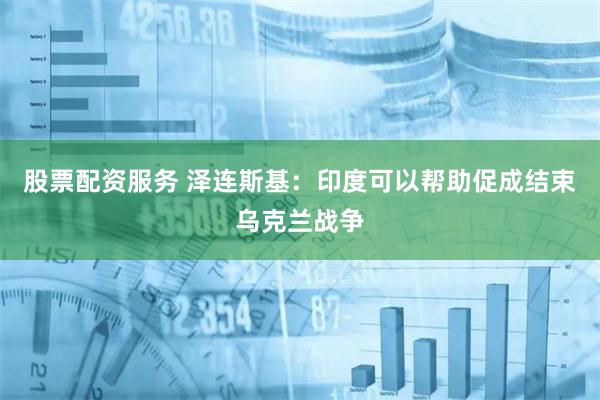 股票配资服务 泽连斯基：印度可以帮助促成结束乌克兰战争