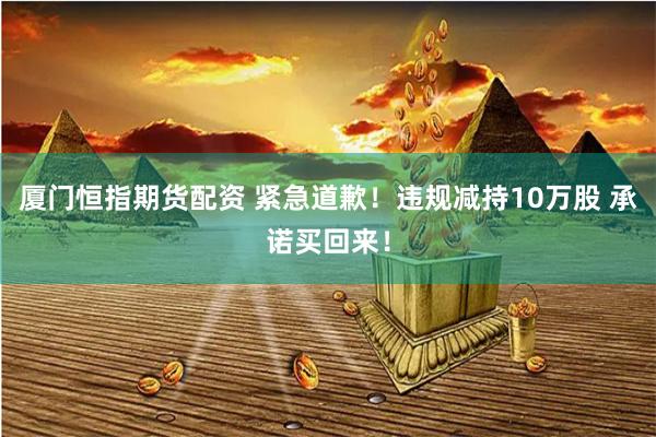 厦门恒指期货配资 紧急道歉！违规减持10万股 承诺买回来！