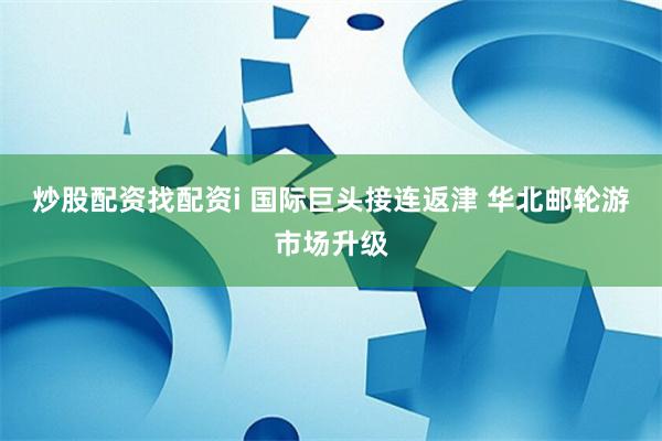 炒股配资找配资i 国际巨头接连返津 华北邮轮游市场升级