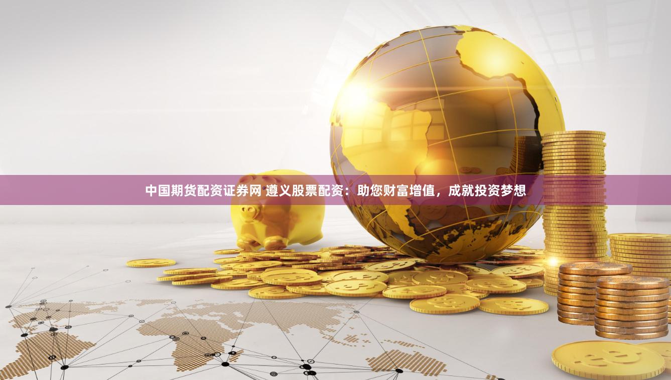 中国期货配资证券网 遵义股票配资：助您财富增值，成就投资梦想