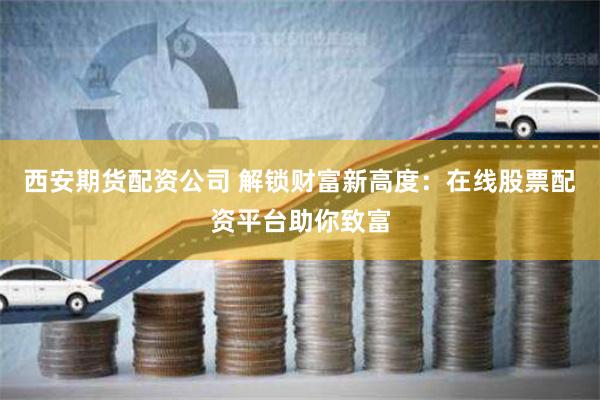 西安期货配资公司 解锁财富新高度：在线股票配资平台助你致富