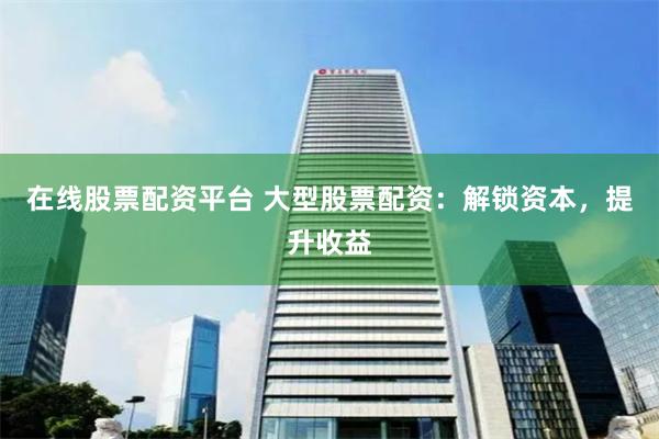 在线股票配资平台 大型股票配资：解锁资本，提升收益