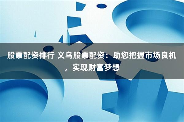 股票配资排行 义乌股票配资：助您把握市场良机，实现财富梦想