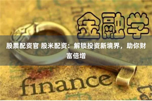 股票配资官 股米配资:解锁投资新境界,助你财富倍增
