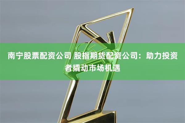 南宁股票配资公司 股指期货配资公司:助力投资者撬动市场机遇