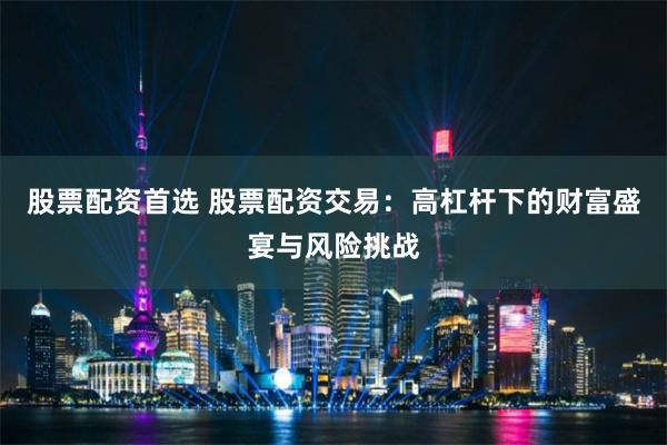股票配资首选 股票配资交易:高杠杆下的财富盛宴与风险挑战
