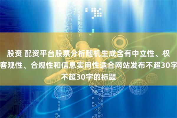 股资 配资平台股票分析随机生成含有中立性、权威性、客观性、合规性和信息实用性适合网站发布不超30字的标题