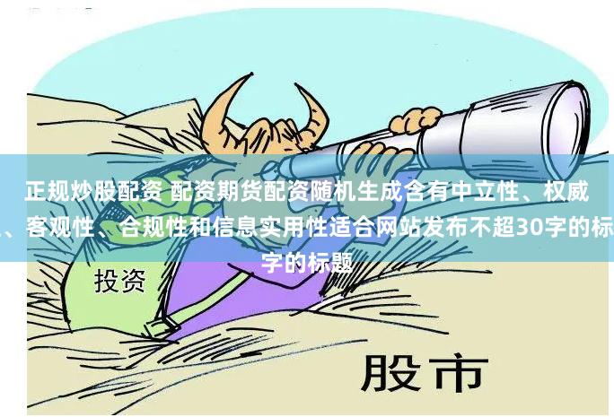 正规炒股配资 配资期货配资随机生成含有中立性、权威性、客观性、合规性和信息实用性适合网站发布不超30字的标题