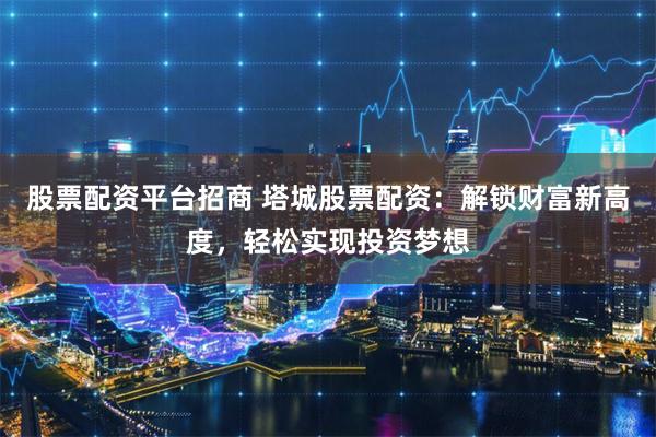 股票配资平台招商 塔城股票配资:解锁财富新高度,轻松实现投资梦想