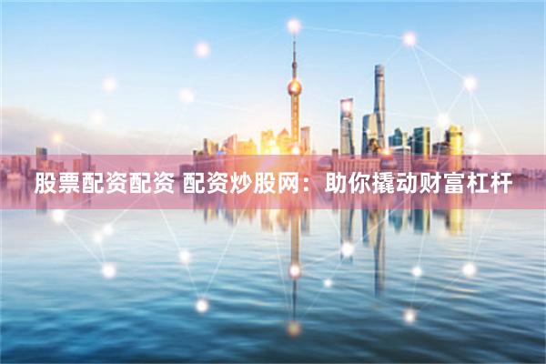 股票配资配资 配资炒股网：助你撬动财富杠杆