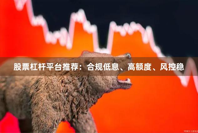 股票杠杆平台推荐：合规低息、高额度、风控稳