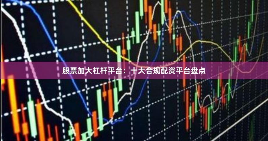 股票加大杠杆平台：十大合规配资平台盘点
